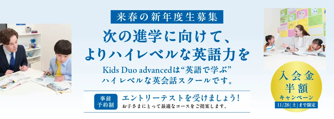 来春の新年度生募集 次の進学に向けて、よりハイレベルな英語力を Kids Duo Advancedは“英語で学ぶ”ハイレベルな穎川スクールです。 [事前予約制]エントリーテストを受けましょう！お子さまにとって最適なコースをご提案します。 入学金半額キャンペーン11月28日（土）まで限定