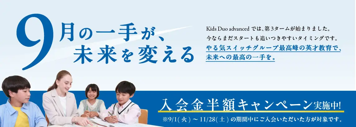 9月の一手が未来を変える Kids Duo Internationalでは、第3タームが始まりました。今ならまだスタートも追いつきやすいタイミングです。やる気スイッチグループ最高峰の英才教育で未来への最高の一手を。 入会金半額キャンペーン実施中！ ※9/1（火）～11/28（土）の期間中にご入会いただいた方が対象です。