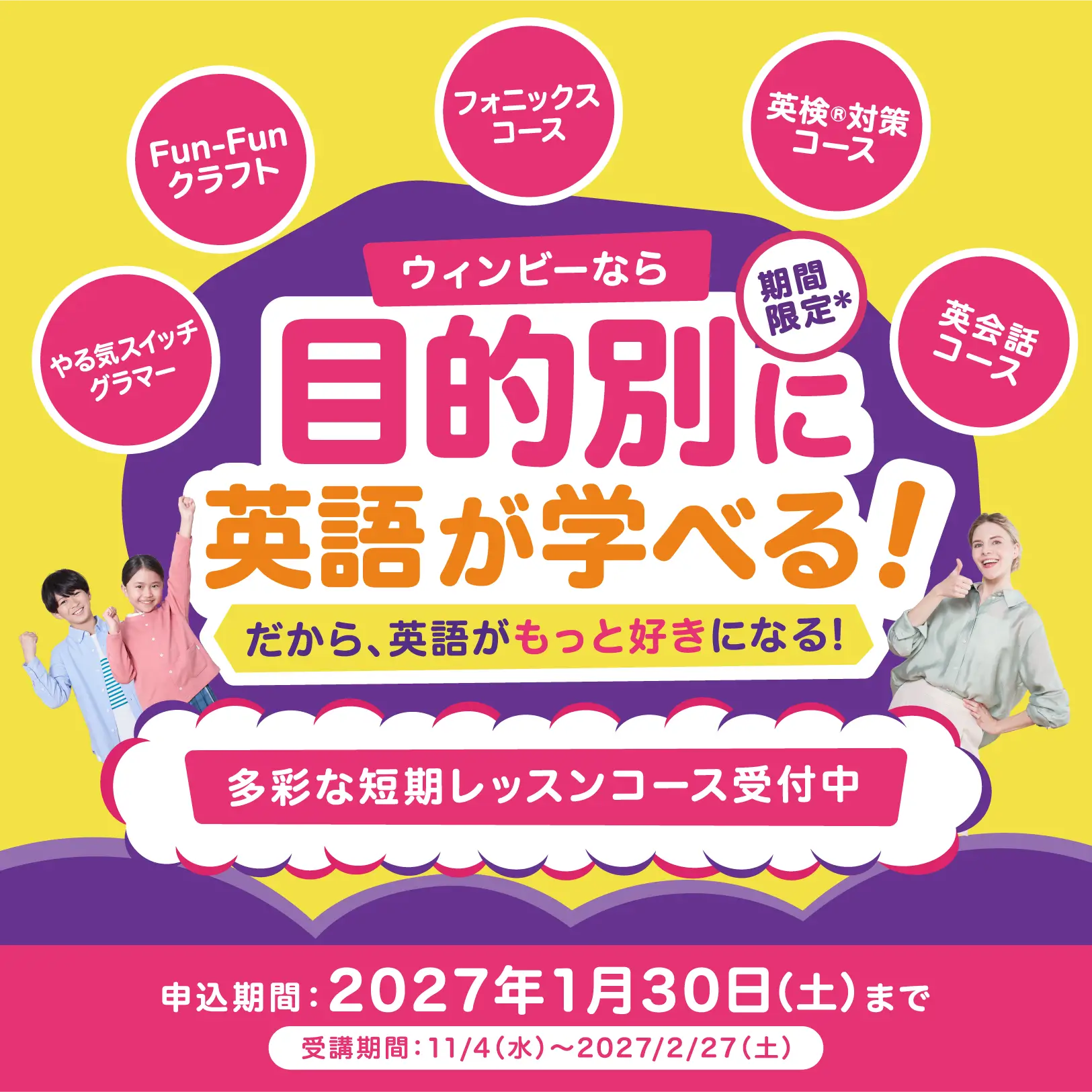 期間限定 ウィンビーなら目的別に英語が学べる！ だから、英語がもっと好きになる！ やる気スイッチグラマー/Fun-Funクラフト/フォニックスコース/英検&reg;対策コース/英会話コース 多彩な短期レッスンコース受付中｜申込期間：2027年1月30日（土）まで 受講期間：11/4（水）～2027/2/27（土）