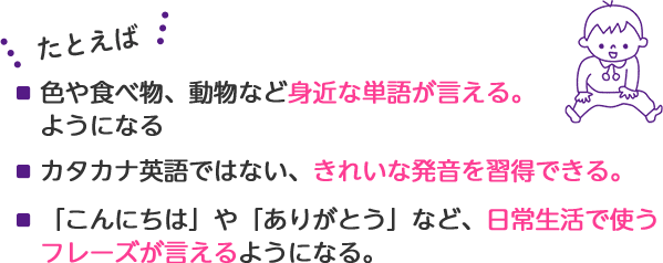 たとえば・100語の英単語を習得。・英語でしりとりが出来るように。・カタカナ英語ではない、きれいな発音を習得。