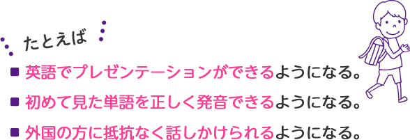たとえば・英語でプレゼンテーションができる。・小学校で必要な700語の単語を習得。・外国の方に抵抗なく話しかけられるようになる。