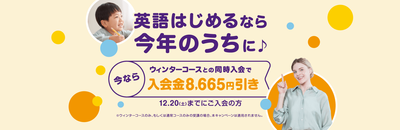 英語はじめるなら今年のうちに♪今ならウィンターコースとの同時入会で入会金8,665円引き 12.20(土)までにご入会の方 ※ウィンターコースのみ、もしくは通常コースのみの受講の場合、本キャンペーンは適用されません。