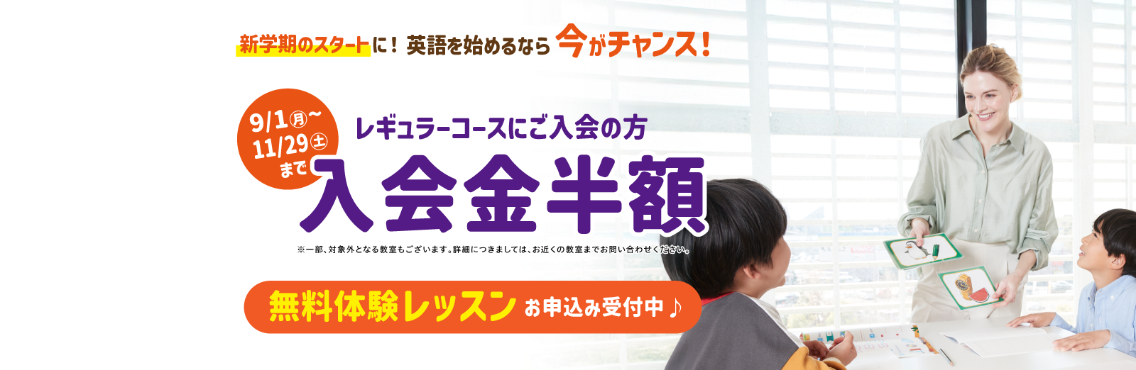 新学期のスタートに！英語を始めるなら今がチャンス！ 9/1（月）～11/29（土）までレギュラーコースご入会の方 入会金半額 ※一部、対象外となる教室もございます。詳細につきましては、お近くの教室までお問い合わせください。 無料体験レッスンお申込み受付中