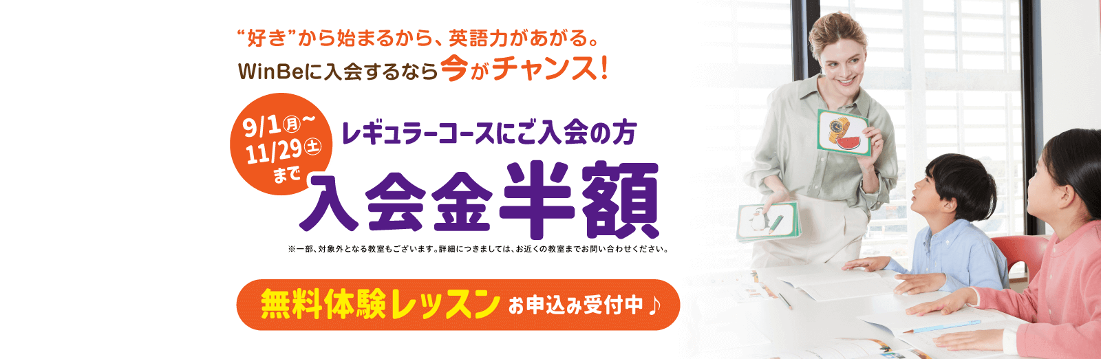“好き”から始まるから、英語力があがる。WinBeに入会するなら今がチャンス! 9/1(月)~11/29(土)までレギュラーコースにご入会の方 入会金半額※一部、対象外となる教室もございます。詳細につきましては、お近くの教室までお問い合わせください。 無料体験レッスンお申込み受付中