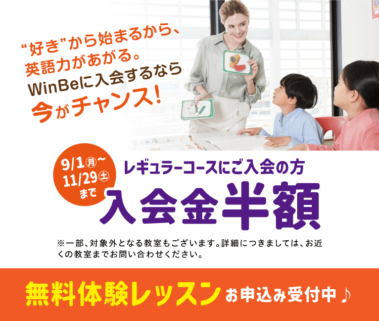 “好き”から始まるから、英語力があがる。WinBeに入会するなら今がチャンス! 9/1(月)~11/29(土)までレギュラーコースにご入会の方 入会金半額※一部、対象外となる教室もございます。詳細につきましては、お近くの教室までお問い合わせください。 無料体験レッスンお申込み受付中
