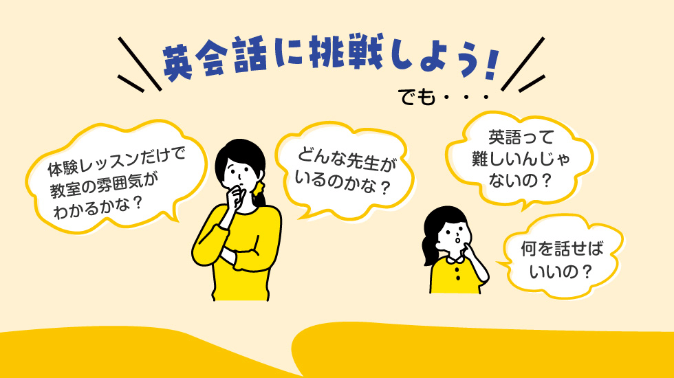英会話に挑戦しよう！でも…　・体験レッスンだけで教室の雰囲気がわかるかな？　・どんな先生がいるのかな？　・英語って難しいんじゃないの？　・何を話せばいいの？