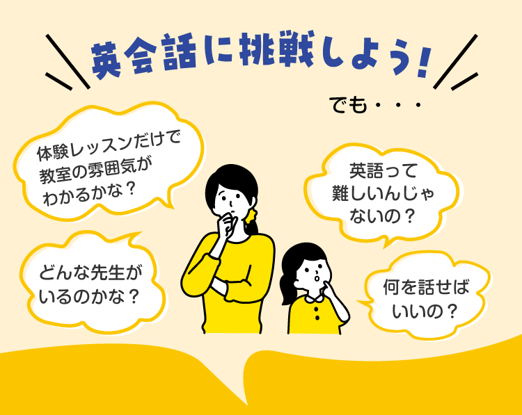 英会話に挑戦しよう！でも…　・体験レッスンだけで教室の雰囲気がわかるかな？　・どんな先生がいるのかな？　・英語って難しいんじゃないの？　・何を話せばいいの？