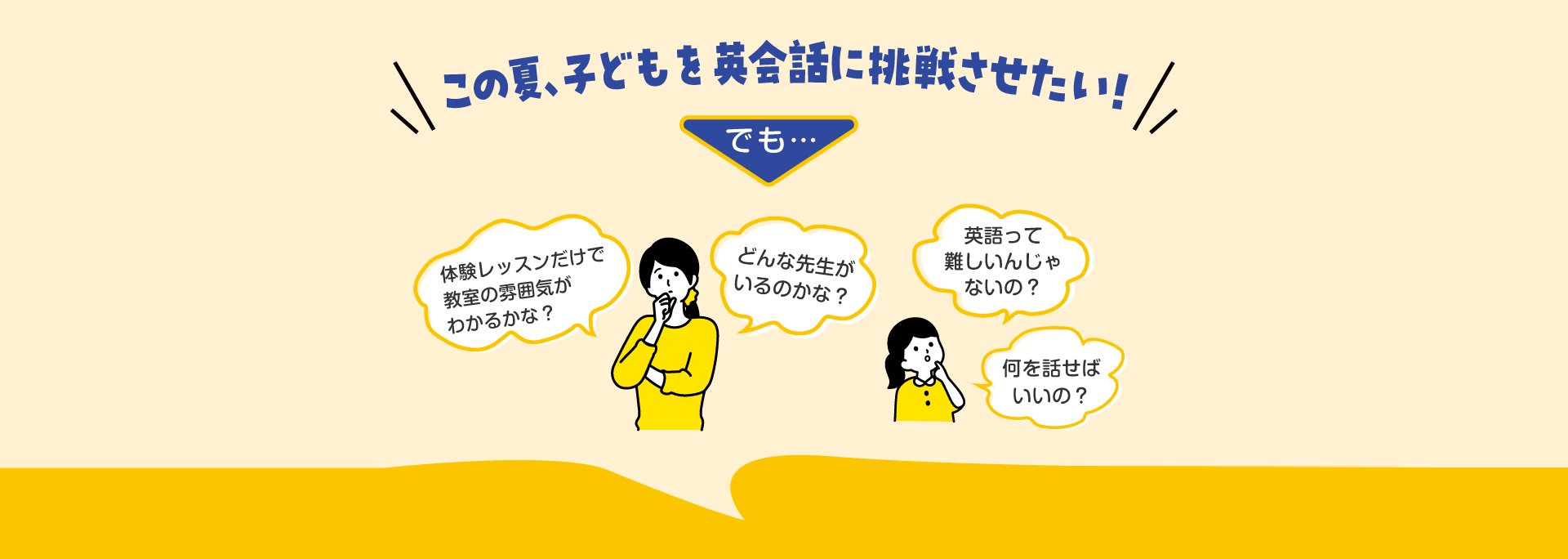 この夏、子どもを英会話に挑戦させたい！ でも… 「体験レッスンだけで教室の雰囲気がわかるかな？」「どんな先生がいるのかな？」「英語って難しいんじゃないの？」「何を話せばいいの？」