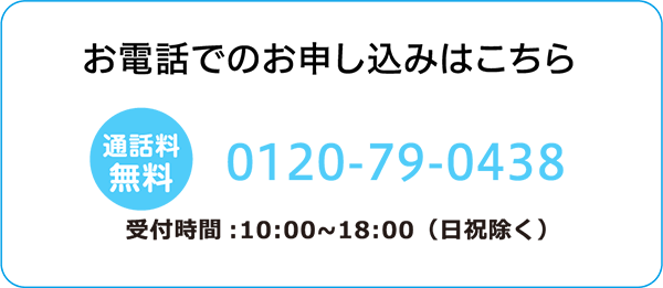 お電話でのお申し込みはこちら 通話料無料 0120-79-0438 受付時間：10:00～18:00（日祝除く）