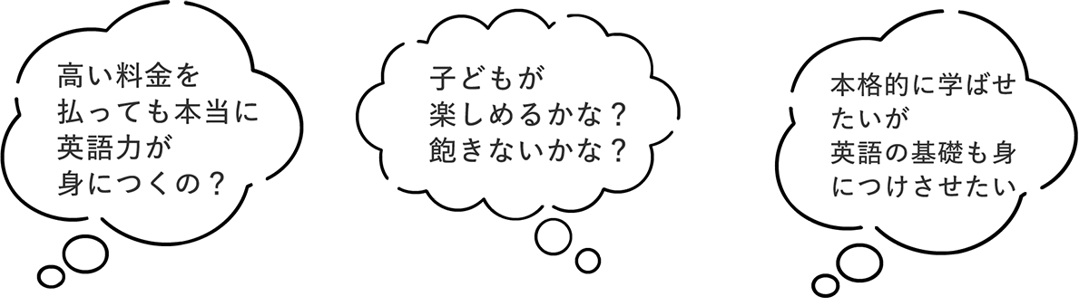 ・高い料金を払っても本当に英語力が身につくの？　・子どもが楽しめるかな？飽きないか？　・本格的に学ばせたいが英語の基礎も身につけさせたい