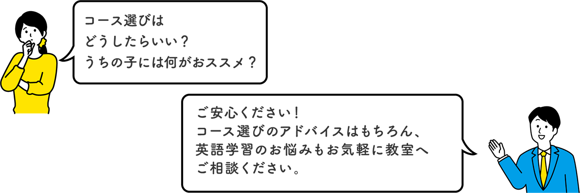 「コース選びはどうしたらいい？うちの子には何がおススメ？」　「ご安心ください！コース選びのアドバイスはもちろん、英語学習のお悩みもお気軽に教室へご相談ください。」