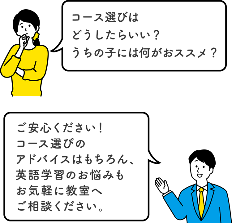 「コース選びはどうしたらいい？うちの子には何がおススメ？」　「ご安心ください！コース選びのアドバイスはもちろん、英語学習のお悩みもお気軽に教室へご相談ください。」