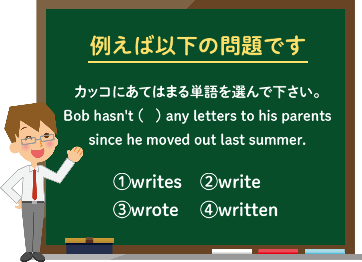 例えば以下の問題です カッコにあてはまる単語を選んでください。 Bob hasn't ( ) any letters to his parents since he moved out last summer.|①writes ②write ③wrote ④written