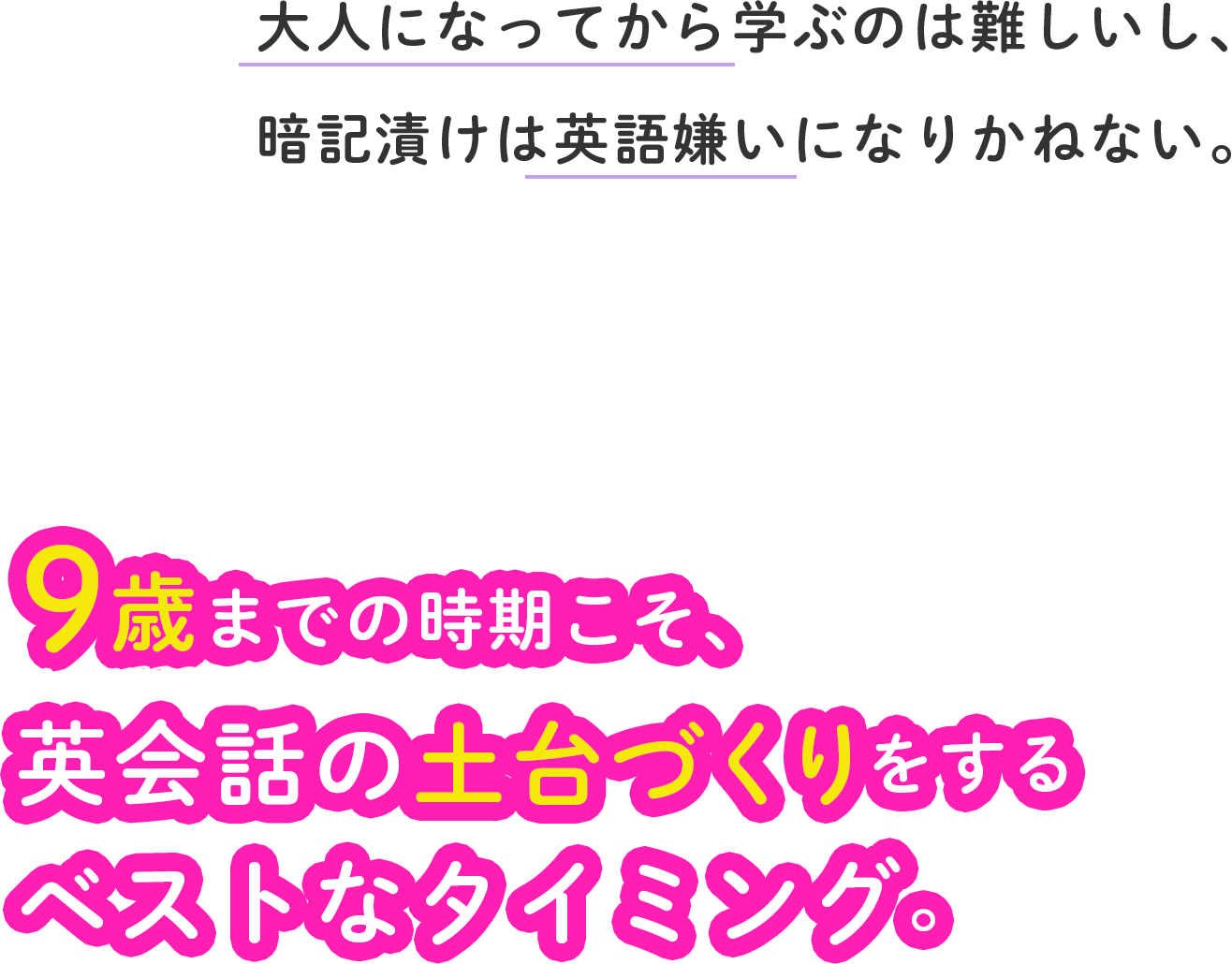 大人になってから学ぶのは難しいし、暗記漬けは英語嫌いになりかねない。9歳までの時期こそ、英会話の土台づくりをするベストなタイミング。